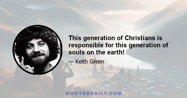 This generation of Christians is responsible for this generation of souls on the earth!