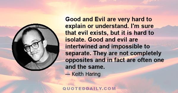 Good and Evil are very hard to explain or understand. I'm sure that evil exists, but it is hard to isolate. Good and evil are intertwined and impossible to separate. They are not completely opposites and in fact are