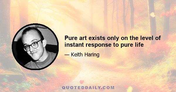 Pure art exists only on the level of instant response to pure life