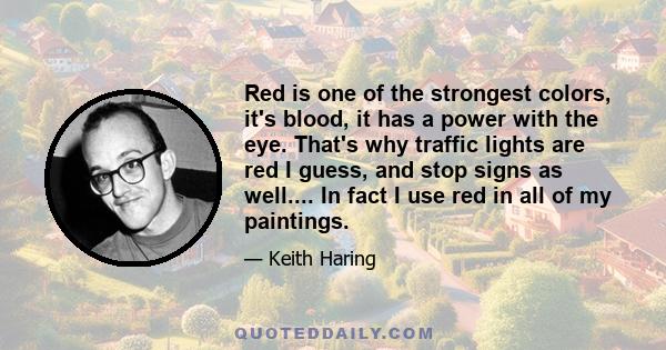 Red is one of the strongest colors, it's blood, it has a power with the eye. That's why traffic lights are red I guess, and stop signs as well.... In fact I use red in all of my paintings.