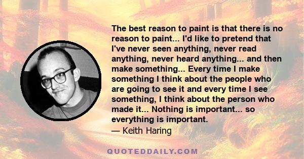 The best reason to paint is that there is no reason to paint... I'd like to pretend that I've never seen anything, never read anything, never heard anything... and then make something... Every time I make something I