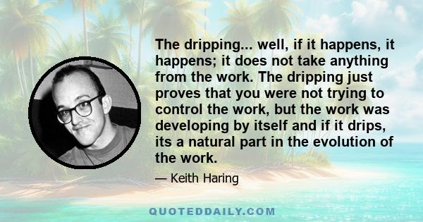 The dripping... well, if it happens, it happens; it does not take anything from the work. The dripping just proves that you were not trying to control the work, but the work was developing by itself and if it drips, its 