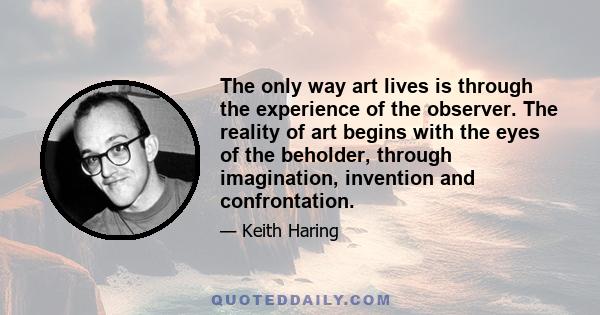 The only way art lives is through the experience of the observer. The reality of art begins with the eyes of the beholder, through imagination, invention and confrontation.