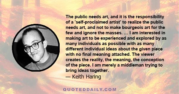 The public needs art, and it is the responsibility of a ’self-proclaimed artist’ to realize the public needs art, and not to make bourgeois art for the few and ignore the masses. … I am interested in making art to be