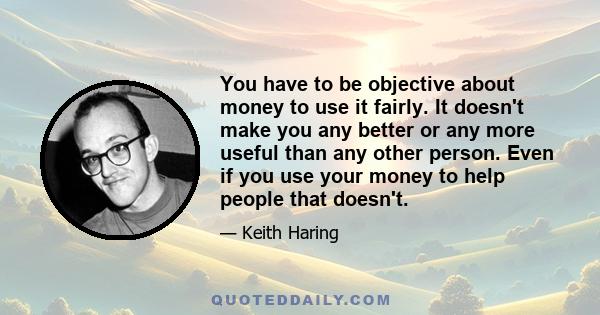 You have to be objective about money to use it fairly. It doesn't make you any better or any more useful than any other person. Even if you use your money to help people that doesn't.