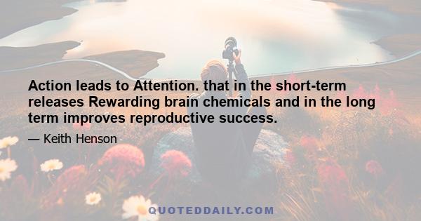 Action leads to Attention. that in the short-term releases Rewarding brain chemicals and in the long term improves reproductive success.