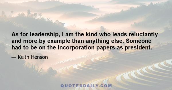 As for leadership, I am the kind who leads reluctantly and more by example than anything else. Someone had to be on the incorporation papers as president.