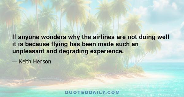 If anyone wonders why the airlines are not doing well it is because flying has been made such an unpleasant and degrading experience.