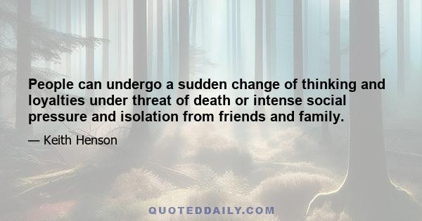 People can undergo a sudden change of thinking and loyalties under threat of death or intense social pressure and isolation from friends and family.