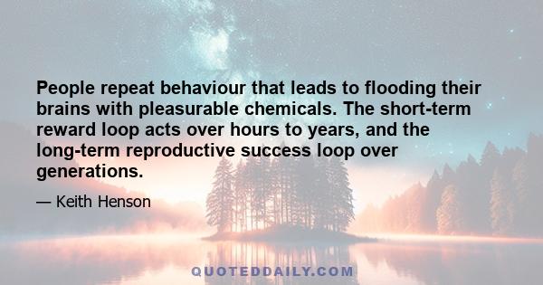 People repeat behaviour that leads to flooding their brains with pleasurable chemicals. The short-term reward loop acts over hours to years, and the long-term reproductive success loop over generations.