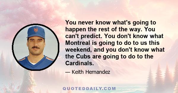 You never know what's going to happen the rest of the way. You can't predict. You don't know what Montreal is going to do to us this weekend, and you don't know what the Cubs are going to do to the Cardinals.