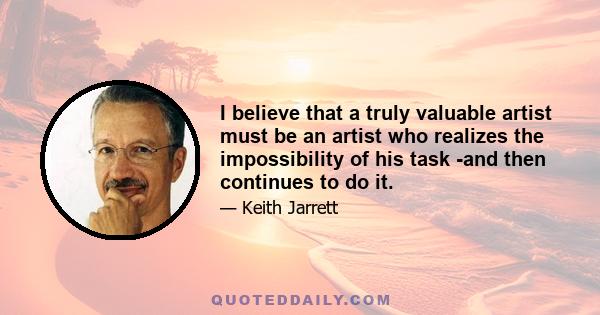 I believe that a truly valuable artist must be an artist who realizes the impossibility of his task -and then continues to do it.