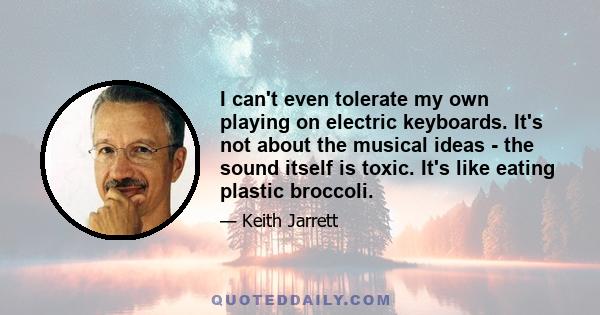 I can't even tolerate my own playing on electric keyboards. It's not about the musical ideas - the sound itself is toxic. It's like eating plastic broccoli.