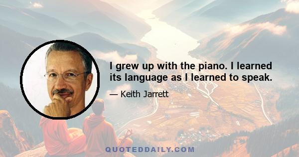 I grew up with the piano. I learned its language as I learned to speak.