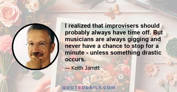 I realized that improvisers should probably always have time off. But musicians are always gigging and never have a chance to stop for a minute - unless something drastic occurs.