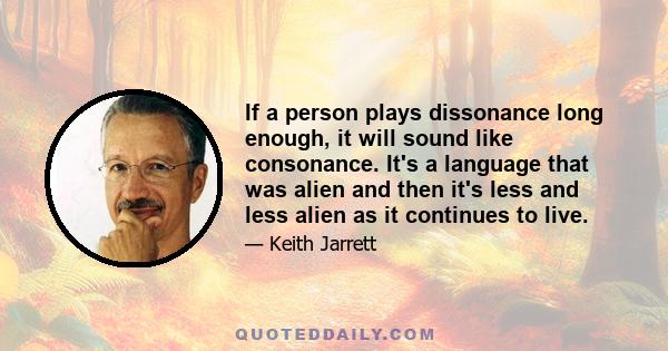 If a person plays dissonance long enough, it will sound like consonance. It's a language that was alien and then it's less and less alien as it continues to live.