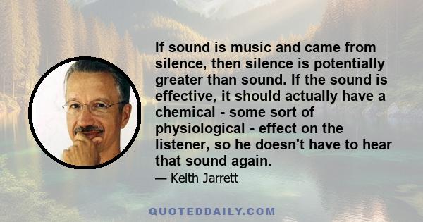 If sound is music and came from silence, then silence is potentially greater than sound. If the sound is effective, it should actually have a chemical - some sort of physiological - effect on the listener, so he doesn't 