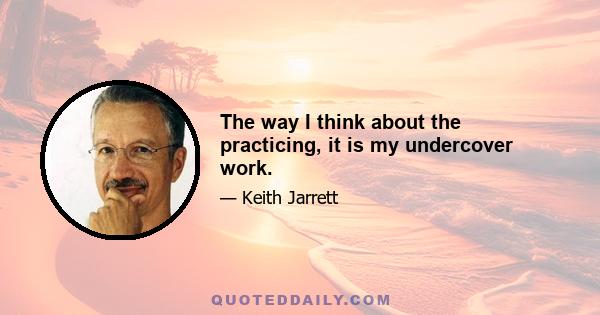 The way I think about the practicing, it is my undercover work.