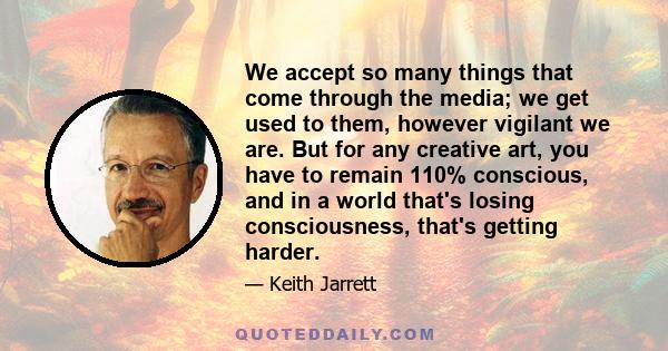 We accept so many things that come through the media; we get used to them, however vigilant we are. But for any creative art, you have to remain 110% conscious, and in a world that's losing consciousness, that's getting 