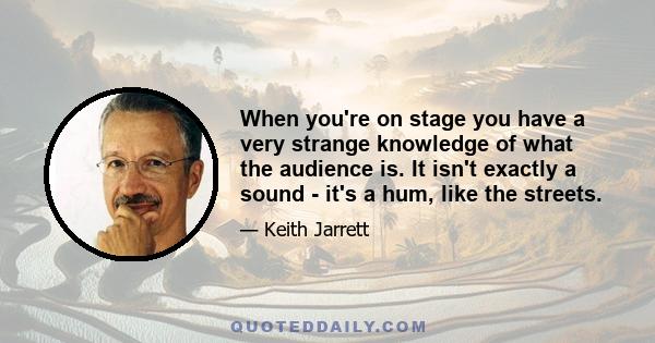 When you're on stage you have a very strange knowledge of what the audience is. It isn't exactly a sound - it's a hum, like the streets.