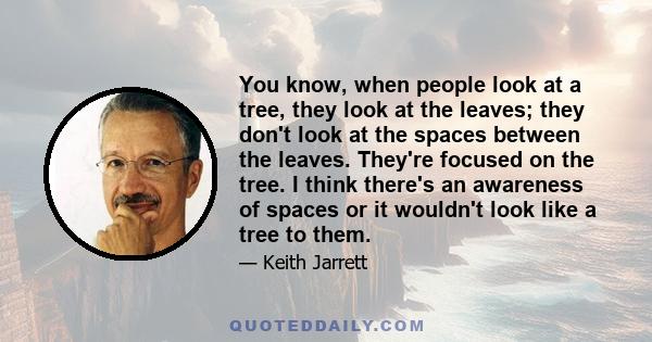 You know, when people look at a tree, they look at the leaves; they don't look at the spaces between the leaves. They're focused on the tree. I think there's an awareness of spaces or it wouldn't look like a tree to