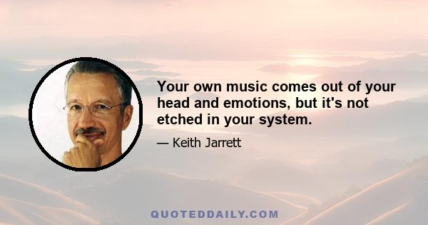 Your own music comes out of your head and emotions, but it's not etched in your system.