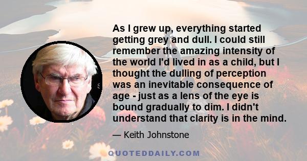 As I grew up, everything started getting grey and dull. I could still remember the amazing intensity of the world I'd lived in as a child, but I thought the dulling of perception was an inevitable consequence of age -