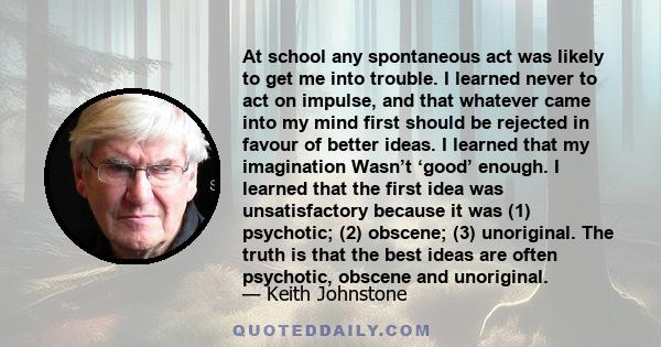 At school any spontaneous act was likely to get me into trouble. I learned never to act on impulse, and that whatever came into my mind first should be rejected in favour of better ideas. I learned that my imagination