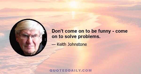 Don't come on to be funny - come on to solve problems.