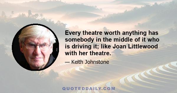 Every theatre worth anything has somebody in the middle of it who is driving it; like Joan Littlewood with her theatre.