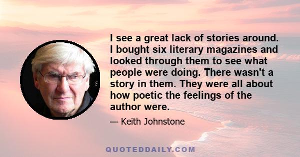 I see a great lack of stories around. I bought six literary magazines and looked through them to see what people were doing. There wasn't a story in them. They were all about how poetic the feelings of the author were.