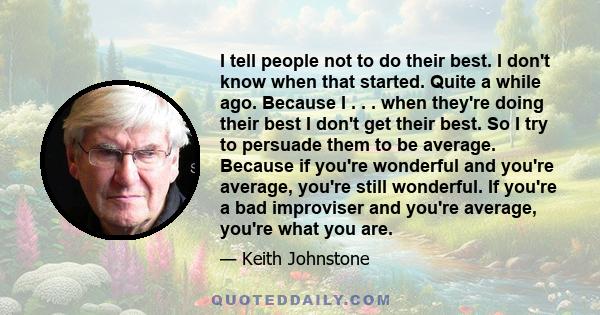 I tell people not to do their best. I don't know when that started. Quite a while ago. Because I . . . when they're doing their best I don't get their best. So I try to persuade them to be average. Because if you're