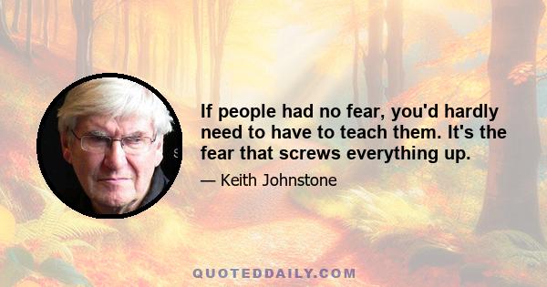 If people had no fear, you'd hardly need to have to teach them. It's the fear that screws everything up.