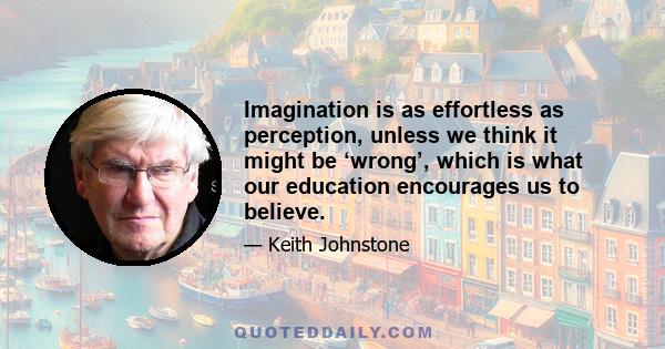 Imagination is as effortless as perception, unless we think it might be ‘wrong’, which is what our education encourages us to believe.