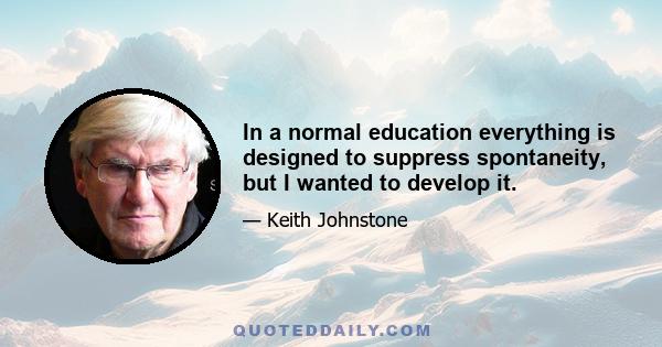 In a normal education everything is designed to suppress spontaneity, but I wanted to develop it.