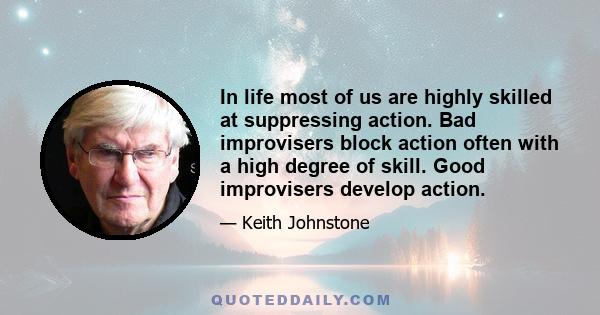 In life most of us are highly skilled at suppressing action. Bad improvisers block action often with a high degree of skill. Good improvisers develop action.