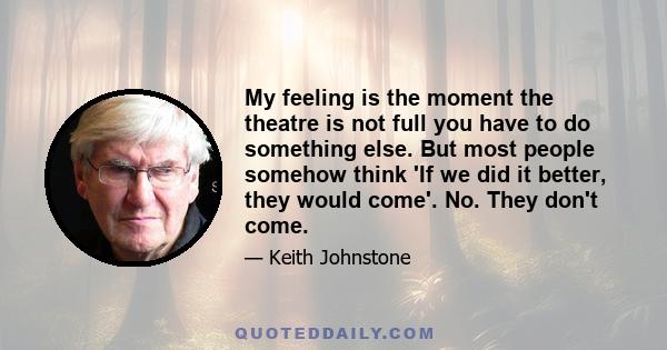 My feeling is the moment the theatre is not full you have to do something else. But most people somehow think 'If we did it better, they would come'. No. They don't come.