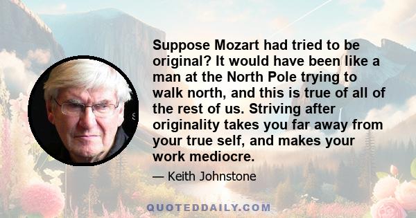 Suppose Mozart had tried to be original? It would have been like a man at the North Pole trying to walk north, and this is true of all of the rest of us. Striving after originality takes you far away from your true