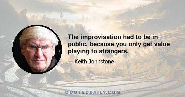 The improvisation had to be in public, because you only get value playing to strangers.