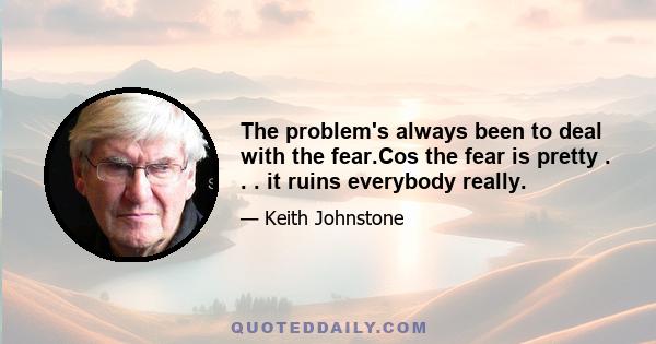 The problem's always been to deal with the fear.Cos the fear is pretty . . . it ruins everybody really.