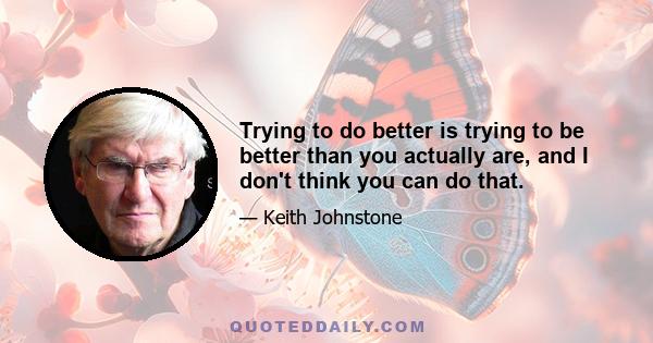 Trying to do better is trying to be better than you actually are, and I don't think you can do that.