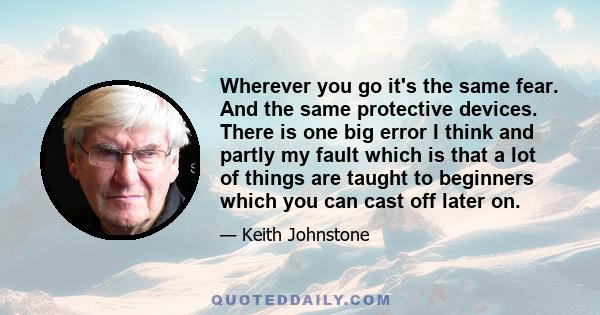 Wherever you go it's the same fear. And the same protective devices. There is one big error I think and partly my fault which is that a lot of things are taught to beginners which you can cast off later on.