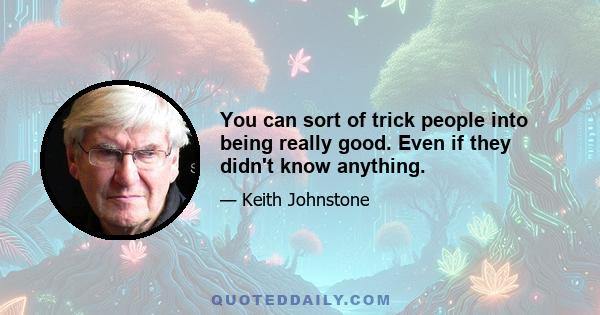 You can sort of trick people into being really good. Even if they didn't know anything.