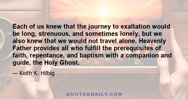 Each of us knew that the journey to exaltation would be long, strenuous, and sometimes lonely, but we also knew that we would not travel alone. Heavenly Father provides all who fulfill the prerequisites of faith,