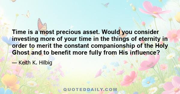 Time is a most precious asset. Would you consider investing more of your time in the things of eternity in order to merit the constant companionship of the Holy Ghost and to benefit more fully from His influence?