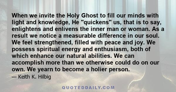 When we invite the Holy Ghost to fill our minds with light and knowledge, He quickens us, that is to say, enlightens and enlivens the inner man or woman. As a result we notice a measurable difference in our soul. We