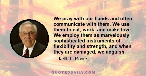 We pray with our hands and often communicate with them. We use them to eat, work, and make love. We employ them as marvelously sophisticated instruments of flexibility and strength, and when they are damaged, we anguish.