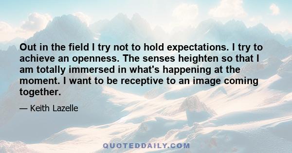 Out in the field I try not to hold expectations. I try to achieve an openness. The senses heighten so that I am totally immersed in what's happening at the moment. I want to be receptive to an image coming together.