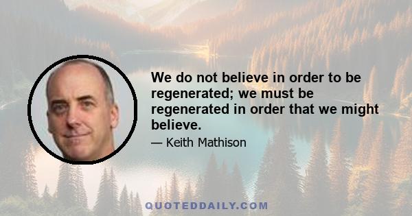 We do not believe in order to be regenerated; we must be regenerated in order that we might believe.