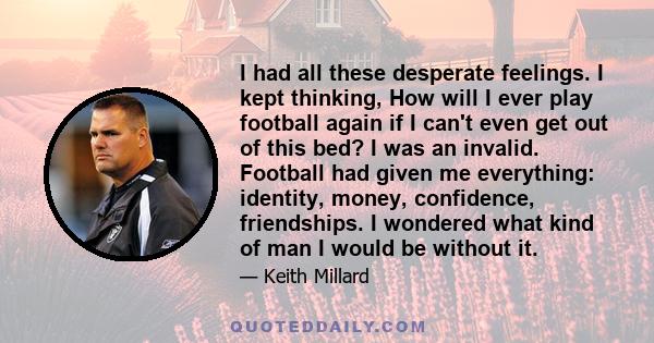 I had all these desperate feelings. I kept thinking, How will I ever play football again if I can't even get out of this bed? I was an invalid. Football had given me everything: identity, money, confidence, friendships. 